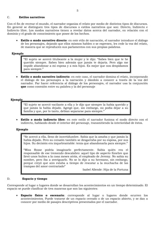 5
C. Estilos narrativos
Con el fin de recrear el mundo, el narrador organiza el relato por medio de distintos tipos de discursos.
En general se distinguen tres tipos de discursos o estilos narrativos que son: Directo, Indirecto e
Indirecto libre. Los modos narrativos tienen a revelar datos acerca del narrador, en relación con el
dominio y el grado de conocimiento que posee de los hechos.
Estilo o modo narrativo directo: en este etilo de narración, el narrador introduce el diálogo
de los personajes, dejando que ellos mismos hablen o se expresen, les cede la voz del relato,
de manera que se reproducen sus parlamentos con sus propias palabras.
Ejemplo
Estilo o modo narrativo indirecto: en este caso, el narrador domina el relato, incorporando
el diálogo de los personajes a la narración y dándolo a conocer a través de la voz del
narrador. Par hacer referencia al diálogo de los personajes, el narrador usa la conjunción
que como conexión entre su palabra y la del personaje
Ejemplo
Estilo o modo indirecto libre: en este estilo el narrador fusiona el modo directo con el
indirecto, hablando desde el interior del personaje, transmitiendo la interioridad de éstos.
Ejemplo
D. Espacio y tiempo
Corresponde al lugar o lugares donde se desarrollan los acontecimientos en un tiempo determinado. El
espacio se puede clasificar de tres maneras que son las siguientes:
Espacio físico o escenario: corresponde al lugar o lugares donde ocurren los
acontecimientos. Puede tratarse de un espacio cerrado o de un espacio abierto, y se dan a
conocer por medio de pasajes descriptivos presentados por el narrador.
―El sujeto se acercó titubeante a la mujer y le dijo: ―Sabes bien que te he
querido siempre. Sabes bien además que jamás te dejaría. Pero algo me
impide abandonar a mi esposa y a mis hijos. Es mejor que nos despidamos
para siempre.‖
―El sujeto se acercó vacilante a ella y le dijo que siempre la había querido y
que jamás la había dejado. Agregó que, sin embargo, no podía dejar a su
familia y que, por lo tanto, debían separarse para siempre.‖
―Se acercó a ella, lleno de incertidumbre. Sabía que la amaba y que jamás la
había dejado. Pero su corazón también se desgarraba por su esposa, por sus
hijos. Su decisión era inquebrantable: tenía que abandonarla para siempre.‖
―Miss Rosse podría imaginarlo perfectamente. Sabía quién era el
responsable de ese tremendo descalabro: aquel tipo de aspecto fúnebre que
llevó unos bultos a la casa meses atrás, el empleado de Jeremy. No sabía su
nombre, pero iba a averiguarlo. No se lo dijo a su hermano, sin embargo,
porque creyó que aún estaba a tiempo de rescatar a la muchacha de las
trampas del amor contrariado‖
Isabel Allende: Hija de la Fortuna
 