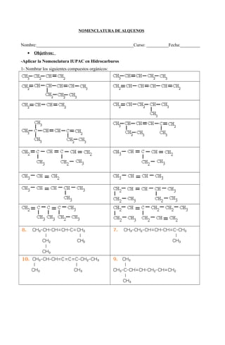 NOMENCLATURA DE ALQUENOS


Nombre:____________________________________________Curso: __________Fecha:_________
   •   Objetivos:
-Aplicar la Nomenclatura IUPAC en Hidrocarburos
1- Nombrar los siguientes compuestos orgánicos:
 