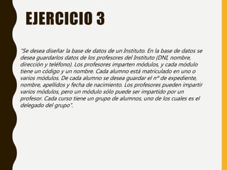 EJERCICIO 3
“Se desea diseñar la base de datos de un Instituto. En la base de datos se
desea guardarlos datos de los profesores del Instituto (DNI, nombre,
dirección y teléfono). Los profesores imparten módulos, y cada módulo
tiene un código y un nombre. Cada alumno está matriculado en uno o
varios módulos. De cada alumno se desea guardar el nº de expediente,
nombre, apellidos y fecha de nacimiento. Los profesores pueden impartir
varios módulos, pero un módulo sólo puede ser impartido por un
profesor. Cada curso tiene un grupo de alumnos, uno de los cuales es el
delegado del grupo”.
 