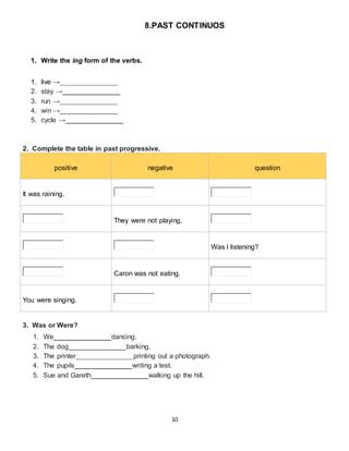 10
8.PAST CONTINUOS
1. Write the ing form of the verbs.
1. live →_______________
2. stay →_______________
3. run →_______________
4. win →_______________
5. cycle →_______________
2. Complete the table in past progressive.
positive negative question
It was raining.
They were not playing.
Was I listening?
Caron was not eating.
You were singing.
3. Was or Were?
1. We_______________dancing.
2. The dog_______________barking.
3. The printer_______________printing out a photograph.
4. The pupils_______________writing a test.
5. Sue and Gareth_______________walking up the hill.
 