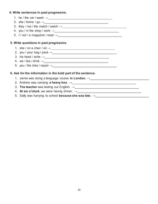 11
4. Write sentences in past progressive.
1. he / the car / wash →_____________________________________
2. she / home / go →_____________________________________
3. they / not / the match / watch →_____________________________________
4. you / in the shop / work →_____________________________________
5. I / not / a magazine / read →_____________________________________
5. Write questions in past progressive.
1. she / on a chair / sit →_____________________________________
2. you / your bag / pack →_____________________________________
3. his head / ache →_____________________________________
4. we / tea / drink →_____________________________________
5. you / the bike / repair →_____________________________________
6. Ask for the information in the bold part of the sentence.
1. Jamie was doing a language course in London. →__________________________________
2. Andrew was carrying a heavy box. →_____________________________________
3. The teacher was testing our English. →_____________________________________
4. At six o'clock, we were having dinner. →_____________________________________
5. Sally was hurrying to school because she was late. →_______________________________
 