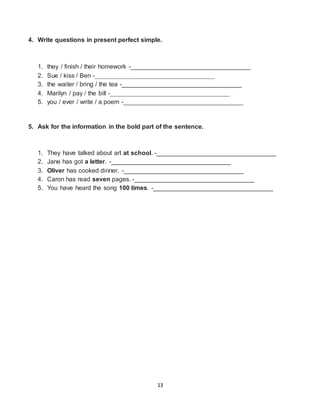 13
4. Write questions in present perfect simple.
1. they / finish / their homework -__________________________________
2. Sue / kiss / Ben -__________________________________
3. the waiter / bring / the tea -__________________________________
4. Marilyn / pay / the bill -__________________________________
5. you / ever / write / a poem -__________________________________
5. Ask for the information in the bold part of the sentence.
1. They have talked about art at school. -__________________________________
2. Jane has got a letter. -__________________________________
3. Oliver has cooked dinner. -__________________________________
4. Caron has read seven pages. -__________________________________
5. You have heard the song 100 times. -__________________________________
 
