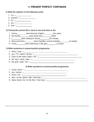 15
11. PRESENT PERFECT CONTINUOS
1) Write the ing-form of the following verbs.
1. cry →_______________
2. prepare →_______________
3. lie →_______________
4. win →_______________
5. dial →_______________
2) Choose the correct form: have or has and since or for.
1. Emma_________been learning English_________five years.
2. My friends_________been living here_________2003.
3. I_________been waiting for Danny_________20 minutes.
4. Ross and Gavin_________been travelling around Australia_________six weeks.
5. Carol_________been exercising in the gym_________2 o'clock.
3) Write sentences in present perfect progressive.
1. Kevin / read →__________________________________________
2. you / TV / watch / all day →__________________________________________
3. Paul / to the radio / listen / not →__________________________________________
4. the men / cards / play →__________________________________________
5. the girls / cycle / not →__________________________________________
4) Write questions in present perfect progressive.
1. Carol / shout →__________________________________________
2. you / dance →__________________________________________
3. Kevin / run →__________________________________________
4. they / on the phone / talk / how long →__________________________________________
5. these books / lie / on the floor / how long →________________________________________
 