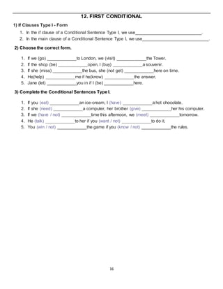 16
12. FIRST CONDITIONAL
1) If Clauses Type I - Form
1. In the if clause of a Conditional Sentence Type I, we use___________________________.
2. In the main clause of a Conditional Sentence Type I, we use___________________________.
2) Choose the correct form.
1. If we (go) ____________to London, we (visit) ____________the Tower.
2. If the shop (be) ____________open, I (buy) ____________a souvenir.
3. If she (miss) ____________the bus, she (not get) ____________here on time.
4. He(help) ____________me if he(know) ____________the answer.
5. Jane (let) ____________you in if I (be) ____________here.
3) Complete the Conditional Sentences Type I.
1. If you (eat) ____________an ice-cream, I (have) ____________a hot chocolate.
2. If she (need) ____________a computer, her brother (give) ____________her his computer.
3. If we (have / not) ____________time this afternoon, we (meet) ____________tomorrow.
4. He (talk) ____________to her if you (want / not) ____________to do it.
5. You (win / not) ____________the game if you (know / not) ____________the rules.
 
