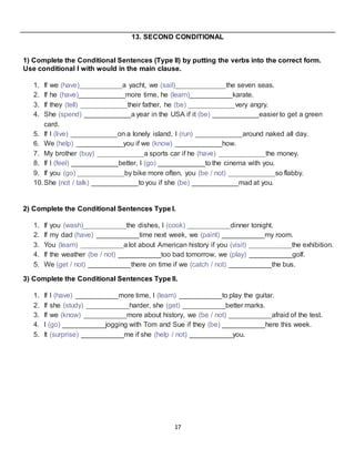 17
13. SECOND CONDITIONAL
1) Complete the Conditional Sentences (Type II) by putting the verbs into the correct form.
Use conditional I with would in the main clause.
1. If we (have)___________a yacht, we (sail)_____________the seven seas.
2. If he (have)____________more time, he (learn)___________karate.
3. If they (tell) ____________their father, he (be) ____________very angry.
4. She (spend) ____________a year in the USA if it (be) ____________easier to get a green
card.
5. If I (live) ____________on a lonely island, I (run) ____________around naked all day.
6. We (help) ____________you if we (know) ____________how.
7. My brother (buy) ____________a sports car if he (have) ____________the money.
8. If I (feel) ____________better, I (go) ____________to the cinema with you.
9. If you (go) ____________by bike more often, you (be / not) ____________so flabby.
10.She (not / talk) ____________to you if she (be) ____________mad at you.
2) Complete the Conditional Sentences Type I.
1. If you (wash)___________the dishes, I (cook) ___________dinner tonight.
2. If my dad (have) ___________time next week, we (paint) ___________my room.
3. You (learn) ___________a lot about American history if you (visit) ___________the exhibition.
4. If the weather (be / not) ___________too bad tomorrow, we (play) ___________golf.
5. We (get / not) ___________there on time if we (catch / not) ___________the bus.
3) Complete the Conditional Sentences Type II.
1. If I (have) ___________more time, I (learn) ___________to play the guitar.
2. If she (study) ___________harder, she (get) ___________better marks.
3. If we (know) ___________more about history, we (be / not) ___________afraid of the test.
4. I (go) ___________jogging with Tom and Sue if they (be) ___________here this week.
5. It (surprise) ___________me if she (help / not) ___________you.
 