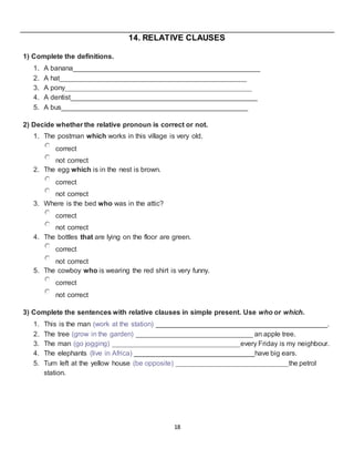 18
14. RELATIVE CLAUSES
1) Complete the definitions.
1. A banana________________________________________________
2. A hat________________________________________________
3. A pony________________________________________________
4. A dentist________________________________________________
5. A bus________________________________________________
2) Decide whether the relative pronoun is correct or not.
1. The postman which works in this village is very old.
correct
not correct
2. The egg which is in the nest is brown.
correct
not correct
3. Where is the bed who was in the attic?
correct
not correct
4. The bottles that are lying on the floor are green.
correct
not correct
5. The cowboy who is wearing the red shirt is very funny.
correct
not correct
3) Complete the sentences with relative clauses in simple present. Use who or which.
1. This is the man (work at the station) ____________________________________________.
2. The tree (grow in the garden) ______________________________ an apple tree.
3. The man (go jogging) _________________________________every Friday is my neighbour.
4. The elephants (live in Africa) _______________________________have big ears.
5. Turn left at the yellow house (be opposite) _____________________________the petrol
station.
 