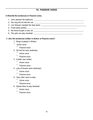 19
15. PASSIVE VOICE
1) Rewrite the sentences in Passive voice.
1. John cleaned the bathroom. ________________________________________________.
2. Our dog did not bite the cat. ________________________________________________.
3. Levi Strauss invented the blue jeans. ____________________________________________
4. Frank takes photos. ________________________________________________.
5. My friend bought a new car. ________________________________________________.
6. The girls can play handball. ________________________________________________
2 ) Are the sentences written in Active or Passive voice?
1. Bingo is played in Britain.
Active voice
Passive voice
2. He lost his keys yesterday.
Active voice
Passive voice
3. A letter was written.
Active voice
Passive voice
4. Lots of houses were destroyed.
Active voice
Passive voice
5. They often read e-mails.
Active voice
Passive voice
6. Steven likes to play baseball.
Active voice
Passive voice
 