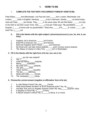 2
1. VERB TO BE
1. COMPLETE THE TEXT WITH THE CORRECT FORM OF VERB TO BE.
Peter Baker______from Manchester, but Paul and John______from London. Manchester and
London______cities in England. Hamburg ______a city in Germany. Sandra______at school today.
Jack and Peter______her friends. They______in the same class. Mr and Mrs Baker ______on a trip
to the USA to visit their cousin Anne. She______a nice girl. Peter says: "My grandfather______in
hospital. I______at home with my grandmother." What time______it? It______8 o'clock. ______you
tired? No, I______not.
2. Fill in the blanks with the right subject / personal pronouns (I, you, he, she, it, we,
they):
1. Angelina Joli is American. ______isn't French.
2. Brad Pitt is American, too. ______isn't German.
3. Brad and Angelina aren't French. ______are American.
4. My friend and I are high school students_____aren't primary school students.
5. The Statue of Liberty is in New York. ______isn't in Washington.
3. Fill in the blanks with the right form of to be ( am, are or is):
1. ______ you the new student?
2. Yes, I______.
3. Leila and Nancy______students.
4. Nancy______Australian .
5. My sister and I______students.
6. The girls______tired.
7. These women______beautiful.
8. The tea______delicious.
9. Nadia and Leila______friends.
10. The newspaper______cheap.
4. Choose the correct answer (negative or affirmative form of to be):
1. Is Julia Robert French? No, she______French.
2. What about Robert de Nero? Is he an American actor? Yes, he______.
3. Are New York and Los Angeles Spanish Cities? No, they______Spanish cities.
4. Is Big Ben in Paris? No, it______in Paris.
5. Is Mount Everest in Africa? No, it______in Africa. It is in Asia.
 