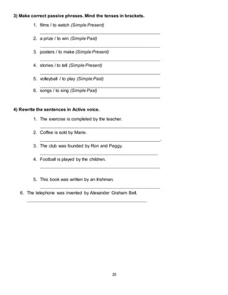 20
3) Make correct passive phrases. Mind the tenses in brackets.
1. films / to watch (Simple Present)
________________________________________________
2. a prize / to win (Simple Past)
________________________________________________
3. posters / to make (Simple Present)
________________________________________________
4. stories / to tell (Simple Present)
________________________________________________
5. volleyball / to play (Simple Past)
________________________________________________
6. songs / to sing (Simple Past)
________________________________________________
4) Rewrite the sentences in Active voice.
1. The exercise is completed by the teacher.
________________________________________________
2. Coffee is sold by Marie.
________________________________________________.
3. The club was founded by Ron and Peggy.
_______________________________________________
4. Football is played by the children.
________________________________________________
5. This book was written by an Irishman.
________________________________________________
6. The telephone was invented by Alexander Graham Bell.
________________________________________________
 