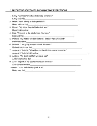 22
2) REPORT THE SENTENCES THEYHAVE TIME EXPRESSIONS.
1. Emily: "Our teacher will go to Leipzig tomorrow."
Emily said that_______________________________________________.
2. Helen: "I was writing a letter yesterday."
Helen told me that_______________________________________________.
3. Robert: "My father flew to Dallas last year."
Robert told me that_______________________________________________.
4. Lisa: "Tim went to the stadium an hour ago."
Lisa said that_______________________________________________.
5. Patricia: "My mother will celebrate her birthday next weekend."
Patricia said that_______________________________________________.
6. Michael: "I am going to read a book this week."
Michael said to me that_______________________________________________.
7. Jason and Victoria: "We will do our best in the exams tomorrow."
Jason and Victoria told me that_______________________________________________.
8. Andrew: "We didn't eat fish two days ago."
Andrew remarked that_______________________________________________.
9. Alice: "I spent all my pocket money on Monday."
Alice complained that_______________________________________________.
10.David: "John had already gone at six."
David said that_______________________________________________.
 