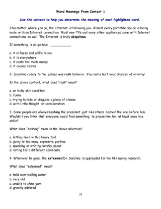 23
Word Meanings From Context 1
Use the context to help you determine the meaning of each highlighted word.
1.No matter where you go, the Internet is following you. Almost every portable device is being
made with an Internet connection. Most new TVs and many other appliances come with Internet
connections as well. The Internet is truly ubiquitous.
If something is ubiquitous, __________.
a. it is fuzzy and will bite you
b. it is everywhere
c. it costs too much money
d. it causes rashes
2. Speaking rudely to the judges was rash behavior. You really hurt your chances of winning!
In the above context, what does “rash” mean?
a. an itchy skin condition
b. funny
c. trying to hide or disguise a piece of cheese
d. with little thought or consideration
3. Some people are always bashing the president just like others bashed the one before him.
Wouldn't you think that everyone could find something to praise him for, at least once in a
while?
What does “bashing” mean in the above selection?
a. hitting hard with a heavy tool
b. going to too many expensive parties
c. speaking or writing harshly about
d. voting for a different candidate
4. Wherever he goes, the esteemed Dr. Sanchez is applauded for his life saving research.
What does “esteemed” mean?
a. held over boiling water
b. very old
c. unable to chew gum
d. greatly admired
 