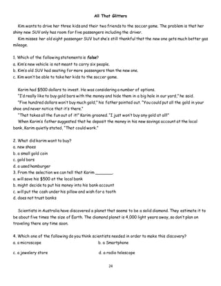 24
All That Glitters
Kim wants to drive her three kids and their two friends to the soccer game. The problem is that her
shiny new SUV only has room for five passengers including the driver.
Kim misses her old eight passenger SUV but she’s still thankful that the new one gets much better gas
mileage.
1. Which of the following statements is false?
a. Kim’s new vehicle is not meant to carry six people.
b. Kim’s old SUV had seating for more passengers than the new one.
c. Kim won’t be able to take her kids to the soccer game.
Karim had $500 dollars to invest. He was considering a number of options.
“I’d really like to buy gold bars with the money and hide them in a big hole in our yard,” he said.
“Five hundred dollars won’t buy much gold,” his father pointed out. “You could put all the gold in your
shoe and never notice that it’s there.”
“That takes all the fun out of it!” Karim groaned. “I just won’t buy any gold at all!”
When Karim’s father suggested that he deposit the money in his new savings account at the local
bank, Karim quietly stated, “That could work.”
2. What did karim want to buy?
a. new shoes
b. a small gold coin
c. gold bars
d. a used hamburger
3. From the selection we can tell that Karim _______.
a. will save his $500 at the local bank
b. might decide to put his money into his bank account
c. will put the cash under his pillow and wish for a tooth
d. does not trust banks
Scientists in Australia have discovered a planet that seems to be a solid diamond. They estimate it to
be about five times the size of Earth. The diamond planet is 4,000 light years away, so don’t plan on
traveling there any time soon.
4. Which one of the following do you think scientists needed in order to make this discovery?
a. a microscope b. a Smartphone
c. a jewelery store d. a radio telescope
 