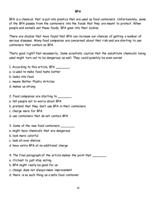 25
BPA
BPA is a chemical that is put into plastics that are used as food containers. Unfortunately, some
of the BPA passes from the containers into the foods that they are meant to protect. When
people and animals eat those foods, BPA goes into their bodies.
There are studies that have found that BPA can increase our chances of getting a number of
serious diseases. Many food companies are concerned about that risk and are starting to use
containers that contain no BPA.
That’s good right? Not necessarily. Some scientists caution that the substitute chemicals being
used might turn out to be dangerous as well. They could possibly be even worse!
1. According to this article, BPA _______.
a. is used to make food taste better
b. leaks into food
c. means Better Plastic Articles
d. makes us strong
2. Food companies are starting to _______.
a. tell people not to worry about BPA
b. pretend that they don’t use BPA in their containers
c. charge more for BPA
d. use containers that do not contain BPA
3. Some of the new food containers _______.
a. might have chemicals that are dangerous
b. look more colorful
c. leak all over shelves
d. have extra BPA at no additional charge
4. The final paragraph of the article makes the point that _______.
a. it’s best to just stop eating
b. BPA might really be good for us
c. change does not always mean improvement
d. there is no such thing as a safe food container
 