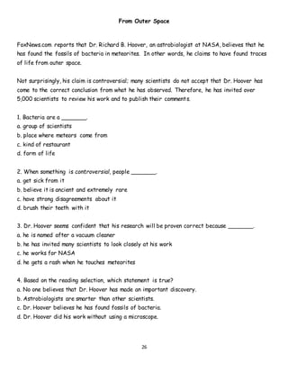 26
From Outer Space
FoxNews.com reports that Dr. Richard B. Hoover, an astrobiologist at NASA, believes that he
has found the fossils of bacteria in meteorites. In other words, he claims to have found traces
of life from outer space.
Not surprisingly, his claim is controversial; many scientists do not accept that Dr. Hoover has
come to the correct conclusion from what he has observed. Therefore, he has invited over
5,000 scientists to review his work and to publish their comments.
1. Bacteria are a _______.
a. group of scientists
b. place where meteors come from
c. kind of restaurant
d. form of life
2. When something is controversial, people _______.
a. get sick from it
b. believe it is ancient and extremely rare
c. have strong disagreements about it
d. brush their teeth with it
3. Dr. Hoover seems confident that his research will be proven correct because _______.
a. he is named after a vacuum cleaner
b. he has invited many scientists to look closely at his work
c. he works for NASA
d. he gets a rash when he touches meteorites
4. Based on the reading selection, which statement is true?
a. No one believes that Dr. Hoover has made an important discovery.
b. Astrobiologists are smarter than other scientists.
c. Dr. Hoover believes he has found fossils of bacteria.
d. Dr. Hoover did his work without using a microscope.
 