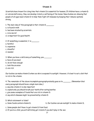 27
Vitamin D
Scientists have known for a long time that vitamin D is essential for humans. If children have a vitamin D
or calcium deficiency, they can develop rickets, a softening of the bones. New studies are showing that
people of all ages need vitamin D to help them fight off diseases by keeping their immune systems
strong.
1. The main idea of this paragraph is that vitamin D _______.
a. is found in milk
b. has been studied by scientists
c. is no secret
d. is important for good health
2. If something is essential, it is _______.
a. harmful
b. expensive
c. dreadful
d. needed
3. When you have a deficiency of something, you _______.
a. have all you need
b. do not have enough
c. look like an onion
d. are rich
Our bodies can make vitamin D when our skin is exposed to sunlight. However, it’s best to eat a diet that
is rich in the vitamin.
4. The remainder of the above incomplete paragraph probably goes on to _______. (Remember that
every paragraph should have a single main idea.)
a. say why vitamin C is also important
b. explain why you should brush your teeth after eating beetles
c. give some examples of foods that are rich in vitamin D
d. say which diseases might be prevented by vitamin D
5. Which statement is false?
a. Some foods contain vitamin D. b. Our bodies can use sunlight to make vitamin D.
c. Some people don’t have to get vitamin D from food.
d. If you’re a child, you will definitely get rickets if you don’t play in the sun.
 