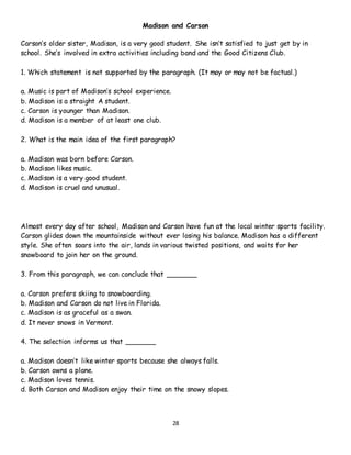 28
Madison and Carson
Carson’s older sister, Madison, is a very good student. She isn’t satisfied to just get by in
school. She’s involved in extra activities including band and the Good Citizens Club.
1. Which statement is not supported by the paragraph. (It may or may not be factual.)
a. Music is part of Madison’s school experience.
b. Madison is a straight A student.
c. Carson is younger than Madison.
d. Madison is a member of at least one club.
2. What is the main idea of the first paragraph?
a. Madison was born before Carson.
b. Madison likes music.
c. Madison is a very good student.
d. Madison is cruel and unusual.
Almost every day after school, Madison and Carson have fun at the local winter sports facility.
Carson glides down the mountainside without ever losing his balance. Madison has a different
style. She often soars into the air, lands in various twisted positions, and waits for her
snowboard to join her on the ground.
3. From this paragraph, we can conclude that _______
a. Carson prefers skiing to snowboarding.
b. Madison and Carson do not live in Florida.
c. Madison is as graceful as a swan.
d. It never snows in Vermont.
4. The selection informs us that _______
a. Madison doesn’t like winter sports because she always falls.
b. Carson owns a plane.
c. Madison loves tennis.
d. Both Carson and Madison enjoy their time on the snowy slopes.
 