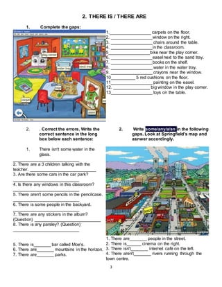 3
2. THERE IS / THERE ARE
1. Complete the gaps:
1._________________ carpets on the floor.
2. _________________window on the right.
3. _________________ chairs around the table.
4. _________________inthe classroom.
5_________________bike near the play corner.
6. _________________easel next to the sand tray.
7. _________________books on the shelf.
8. _________________ water in the water tray.
9. _________________ crayons near the window.
10__________ 5 red cushions on the floor.
11_________________ painting on the easel.
12. _______________ big window in the play corner.
13_________________ toys on the table.
2. . Correct the errors. Write the
correct sentence in the long
box below each sentence:
1. There isn't some water in the
glass.
___________________________
2. There are a 3 children talking with the
teacher. ___________________________
3. Are there some cars in the car park?
___________________________
4. Is there any windows in this classroom?
___________________________
5. There aren't some pencils in the pencilcase.
___________________________
6. There is some people in the backyard.
___________________________
7. There are any stickers in the album?
(Question) ___________________________
8. There is any parsley? (Question)
___________________________
5. There is_______ bar called Moe's.
6. There are_______ mountains in the horizon.
7. There are_______ parks.
2. Write some/any/a/an in the following
gaps. Look at Springfield's map and
asnwer accordingly.
1. There are_______ people in the street.
2. There is______ cinema on the right.
3. There isn't_______ internet café on the left.
4. There aren't_______ rivers running through the
town centre.
 