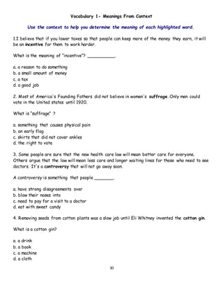 30
Vocabulary 1- Meanings From Context
Use the context to help you determine the meaning of each highlighted word.
1.I believe that if you lower taxes so that people can keep more of the money they earn, it will
be an incentive for them to work harder.
What is the meaning of “incentive”? __________.
a. a reason to do something
b. a small amount of money
c. a tax
d. a good job
2. Most of America's Founding Fathers did not believe in women's suffrage. Only men could
vote in the United states until 1920.
What is “suffrage” ?
a. something that causes physical pain
b. an early flag
c. skirts that did not cover ankles
d. the right to vote
3. Some people are sure that the new health care law will mean better care for everyone.
Others argue that the law will mean less care and longer waiting lines for those who need to see
doctors. It's a controversy that will not go away soon.
A controversy is something that people _______.
a. have strong disagreements over
b. blow their noses into
c. need to pay for a visit to a doctor
d. eat with sweet candy
4. Removing seeds from cotton plants was a slow job until Eli Whitney invented the cotton gin.
What is a cotton gin?
a. a drink
b. a book
c. a machine
d. a cloth
 