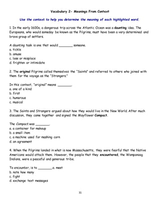 31
Vocabulary 2- Meanings From Context
Use the context to help you determine the meaning of each highlighted word.
1. In the early 1600s, a dangerous trip across the Atlantic Ocean was a daunting idea. The
Europeans, who would someday be known as the Pilgrims, must have been a very determined and
brave group of settlers.
A daunting task is one that would _______ someone.
a. tickle
b. amuse
c. lose or misplace
d. frighten or intimidate
2. The original Pilgrims called themselves the “Saints” and referred to others who joined with
them for the voyage as the “Strangers.”
In this context, “original” means _______.
a. one of a kind
b. first
c. humorous
c. musical
3. The Saints and Strangers argued about how they would live in the New World. After much
discussion, they came together and signed the Mayflower Compact.
The Compact was _______.
a. a container for makeup
b. a small item
c. a machine used for mashing corn
d. an agreement
4. When the Pilgrims landed in what is now Massachusetts, they were fearful that the Native
Americans would attack them. However, the people that they encountered, the Wampanoag
Indians, were a peaceful and generous tribe.
To encounter, is to _______.a. meet
b. note how many
c. fight
d. exchange text messages
 