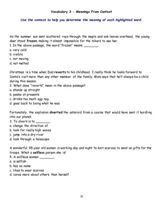 32
Vocabulary 3 - Meanings From Context
Use the context to help you determine the meaning of each highlighted word.
As the summer sun sent scattered rays through the maple and oak leaves overhead, the young
deer stood frozen, making it almost impossible for the hikers to see her.
1. In the above passage, the word “frozen” means _______.
a. very cold
b. visible
c. not moving
d. not melted
Christmas is a time when Dad reverts to his childhood. I really think he looks forward to
Santa’s visit more than any other member of the family. Mom says that he’ll always be a child
during this season.
2. What does “reverts” mean in the above passage?
a. stands up straight
b. peeks at presents
c. drinks too much egg nog
d. goes back to being what he was
Fortunately, the explosion diverted the asteroid from a course that would have sent it hurdling
into our planet.
3. To divert is to _______.
a. change the direction of
b. look for really high waves
c. jump into a dry river
d. look through a telescope
A wonderful 98 year old woman is working day and night to knit scarves to send as gifts for the
troops. What a selfless person she is!
4. A selfless woman _______.
a. is selfish
b. has no name
c. likes to wear scarves
d. cares more about others than herself
 