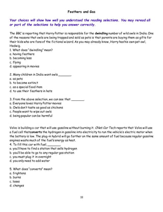 33
Feathers and Gas
Your choices will show how well you understood the reading selections. You may reread all
or part of the selections to help you answer correctly.
The BBC is reporting that Harry Potter is responsible for the dwindling number of wild owls in India. One
of the reasons that owls are being trapped and sold as pets is that parents are buying them as gifts for
their kids who are fans of the fictional wizard. As you may already know, Harry has his own pet owl,
Hedwig.
1. What does “dwindling” mean?
a. having feathers
b. becoming less
c. flying
d. appearing in movies
2. Many children in India want owls _______.
a. as pets
b. to become extinct
c. as a special food item
d. to use their feathers in hats
3. From the above selection, we can see that _______.
a. Everyone loves Harry Potter movies
b. Owls don’t taste as good as chickens
c. People want to wipe out owls
d. being popular can be harmful
Volvo is building a car that will use gasoline without burning it. CNet Car Tech reports that Volvo will use
a fuel cell thatconverts the hydrogen in gasoline into electricity to run the vehicle’s electric motor when
the battery is low. The plug-in hybrid will go farther on the same amount of fuel because regular gasoline
engines waste much of the fuel’s energy as heat.
4. To fill this car with fuel, _______.
a. you’ll have to find a station that sells hydrogen
b. you’ll be able to go to any regular gas station
c. you must plug it in overnight
d. you only need to add water
5. What does “converts” mean?
a. frightens
b. burns
c. loses
d. changes
 
