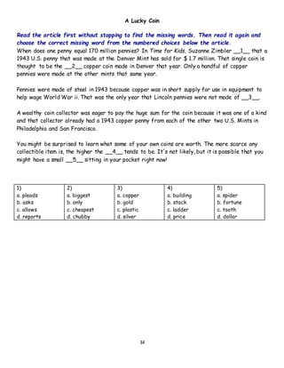 34
A Lucky Coin
Read the article first without stopping to find the missing words. Then read it again and
choose the correct missing word from the numbered choices below the article.
When does one penny equal 170 million pennies? In Time for Kids, Suzanne Zimbler __1__ that a
1943 U.S. penny that was made at the Denver Mint has sold for $ 1.7 million. That single coin is
thought to be the __2__ copper coin made in Denver that year. Only a handful of copper
pennies were made at the other mints that same year.
Pennies were made of steel in 1943 because copper was in short supply for use in equipment to
help wage World War ii. That was the only year that Lincoln pennies were not made of __3__.
A wealthy coin collector was eager to pay the huge sum for the coin because it was one of a kind
and that collector already had a 1943 copper penny from each of the other two U.S. Mints in
Philadelphia and San Francisco.
You might be surprised to learn what some of your own coins are worth. The more scarce any
collectible item is, the higher the __4__ tends to be. It's not likely, but it is possible that you
might have a small __5__ sitting in your pocket right now!
1)
a. pleads
b. asks
c. allows
d. reports
2)
a. biggest
b. only
c. cheapest
d. chubby
3)
a. copper
b. gold
c. plastic
d. silver
4)
a. building
b. stack
c. ladder
d. price
5)
a. spider
b. fortune
c. tooth
d. dollar
 