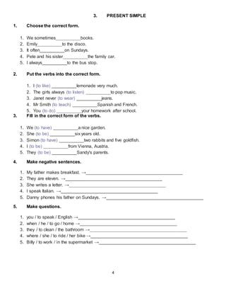 4
3. PRESENT SIMPLE
1. Choose the correct form.
1. We sometimes__________books.
2. Emily__________to the disco.
3. It often__________on Sundays.
4. Pete and his sister__________the family car.
5. I always__________to the bus stop.
2. Put the verbs into the correct form.
1. I (to like) __________lemonade very much.
2. The girls always (to listen) __________to pop music.
3. Janet never (to wear) __________jeans.
4. Mr Smith (to teach) __________Spanish and French.
5. You (to do) __________your homework after school.
3. Fill in the correct form of the verbs.
1. We (to have) __________a nice garden.
2. She (to be) __________six years old.
3. Simon (to have) __________two rabbits and five goldfish.
4. I (to be) __________from Vienna, Austria.
5. They (to be) __________Sandy's parents.
4. Make negative sentences.
1. My father makes breakfast. →_______________________________________
2. They are eleven. →_______________________________________
3. She writes a letter. →_______________________________________
4. I speak Italian. →_______________________________________
5. Danny phones his father on Sundays. →_______________________________________
5. Make questions.
1. you / to speak / English →_______________________________________
2. when / he / to go / home →_______________________________________
3. they / to clean / the bathroom →_______________________________________
4. where / she / to ride / her bike →_______________________________________
5. Billy / to work / in the supermarket →_______________________________________
 
