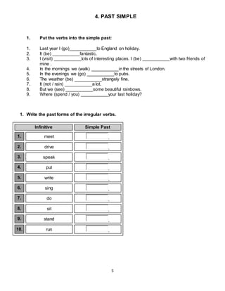 5
4. PAST SIMPLE
1. Put the verbs into the simple past:
1. Last year I (go)___________to England on holiday.
2. It (be) ___________fantastic.
3. I (visit) ___________lots of interesting places. I (be) ___________with two friends of
mine .
4. In the mornings we (walk) ___________in the streets of London.
5. In the evenings we (go) ___________to pubs.
6. The weather (be) ___________strangely fine.
7. It (not / rain) ___________a lot.
8. But we (see) ___________some beautiful rainbows.
9. Where (spend / you) ___________your last holiday?
1. Write the past forms of the irregular verbs.
Infinitive Simple Past
1. meet .
2. drive .
3. speak .
4. put .
5. write .
6. sing .
7. do .
8. sit .
9. stand .
10. run .
 
