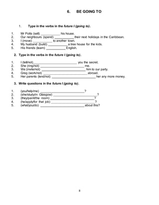 8
6. BE GOING TO
1. Type in the verbs in the future I (going to).
1. Mr Potts (sell) ___________ his house.
2. Our neighbours (spend) ___________ their next holidays in the Caribbean.
3. I (move) ___________ to another town.
4. My husband (build) ___________ a tree house for the kids.
5. His friends (learn) ___________ English.
2. Type in the verbs in the future I (going to).
1. I (tell/not)_________________________ you the secret.
2. She (ring/not) _________________________ me.
3. We (invite/not) _________________________ him to our party.
4. Greg (work/not) _________________________ abroad.
5. Her parents (lend/not) _________________________ her any more money.
3. Write questions in the future I (going to).
1. (you/help/me) _________________________?
2. (she/study/in Glasgow) _________________________?
3. (they/paint/the room) _________________________?
4. (he/apply/for that job) _________________________?
5. (what/you/do) _________________________ about this?
 