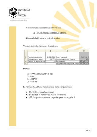 pág. 35
Servicio de Informática
Y a continuación usar la función buscar:
D2 = BUSCAR(B2;$E$2:$E$8;$F$2:$F$8)
Copiando la fórmula al resto de celdas.
Veamos ahora las funciones financieras.
Donde:
D2 = PAGO(B3/12;B4*12;-B2)
D3 = B4*12
D4 = D2*D3
D5 = D4-B2
La función PAGO que hemos usado tiene 3 argumentos:
• B3/12: Es el interés mensual.
• B4*12: Son el número de plazos (de meses).
• -B2: Lo que tenemos que pagar (se pone en negativo).
 