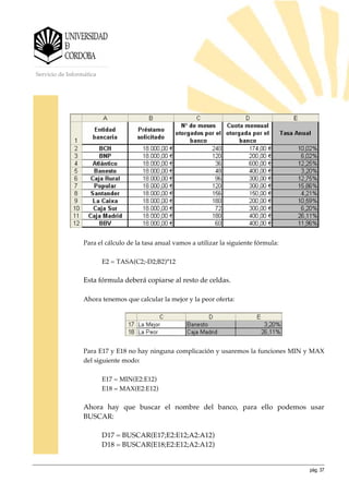 pág. 37
Servicio de Informática
Para el cálculo de la tasa anual vamos a utilizar la siguiente fórmula:
E2 = TASA(C2;-D2;B2)*12
Esta fórmula deberá copiarse al resto de celdas.
Ahora tenemos que calcular la mejor y la peor oferta:
Para E17 y E18 no hay ninguna complicación y usaremos la funciones MIN y MAX
del siguiente modo:
E17 = MIN(E2:E12)
E18 = MAX(E2:E12)
Ahora hay que buscar el nombre del banco, para ello podemos usar
BUSCAR:
D17 = BUSCAR(E17;E2:E12;A2:A12)
D18 = BUSCAR(E18;E2:E12;A2:A12)
 