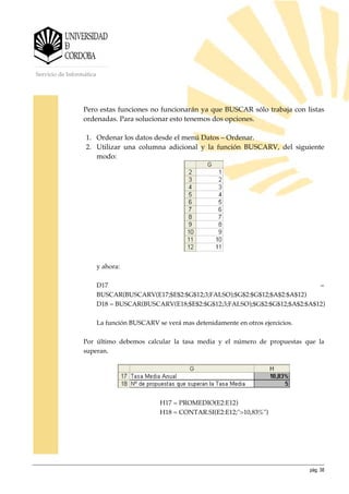 pág. 38
Servicio de Informática
Pero estas funciones no funcionarán ya que BUSCAR sólo trabaja con listas
ordenadas. Para solucionar esto tenemos dos opciones.
1. Ordenar los datos desde el menú Datos – Ordenar.
2. Utilizar una columna adicional y la función BUSCARV, del siguiente
modo:
y ahora:
D17 =
BUSCAR(BUSCARV(E17;$E$2:$G$12;3;FALSO);$G$2:$G$12;$A$2:$A$12)
D18 = BUSCAR(BUSCARV(E18;$E$2:$G$12;3;FALSO);$G$2:$G$12;$A$2:$A$12)
La función BUSCARV se verá mas detenidamente en otros ejercicios.
Por último debemos calcular la tasa media y el número de propuestas que la
superan.
H17 = PROMEDIO(E2:E12)
H18 = CONTAR.SI(E2:E12;">10,83%")
 