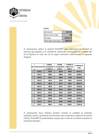 pág. 29
Servicio de Informática
Salida:
A continuación, utilizar la función PAGOINT para determinar la cantidad de
intereses que pagamos y la cantidad de capital que amortizamos en el primer año
de la hipoteca en cada uno de los pagos mensuales como muestra el siguiente
desglose:
A continuación, hacer distintas pruebas variando la cantidad de préstamo
solicitado, interés y período de amortización, para comprobar el ajuste de la función
PAGO y PAGOINT (considerándose siempre que se trata de un interés constante en
el período indicado).
 