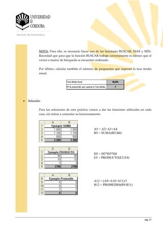 pág. 31
Servicio de Informática
NOTA: Para ello, es necesario hacer uso de las funciones BUSCAR, MAX y MIN.
Recordad que para que la función BUSCAR trabaje correctamente es idóneo que el
vector o matriz de búsqueda se encuentre ordenado.
Por último, calcular también el número de propuestas que superan la tasa media
anual.
• Solución:
Para las soluciones de esta práctica vamos a dar las funciones utilizadas en cada
caso, sin entrar a comentar su funcionamiento.
A5 = A2+A3+A4
B5 = SUMA(B2:B4)
D5 = D2*D3*D4
E5 = PRODUCTO(E2:E4)
A12 = (A9+A10+A11)/3
B12 = PROMEDIO(B9:B11)
 