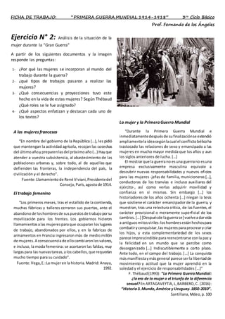 FICHA DE TRABAJO: “PRIMERA GUERRA MUNDIAL 1914-1918” 3ro
Ciclo Básico
Prof. Fernando de los Ángeles
Ejercicio N° 2: Análisis de la situación de la
mujer durante la “Gran Guerra”
A partir de los siguientes documentos y la imagen
responde las preguntas:
1- ¿Por qué las mujeres se incorporan al mundo del
trabajo durante la guerra?
2- ¿qué tipos de trabajos pasaron a realizar las
mujeres?
3- ¿Qué consecuencias y proyecciones tuvo este
hecho en la vida de estas mujeres? Según Thébaud
¿Qué roles se le fue asignado?
4- ¿Qué aspectos enfatizan y destacan cada uno de
los textos?
La mujer y la Primera Guerra Mundial
“Durante la Primera Guerra Mundial e
inmediatamentedespuésde sufinalizaciónse extendió
ampliamentelaideasegúnlacual el conflictobélicoha
trastocado las relaciones de sexo y emancipado a las
mujeres en mucho mayor medida que los años y aun
los siglos anteriores de lucha. […]
El mostrarque la guerrano esuna guerrano esuna
empresa exclusivamente masculina equivale a
descubrir nuevas responsabilidades y nuevos oficios
para las mujeres -jefas de familia, municioneras […],
conductoras de los tranvías e incluso auxiliares del
ejército-, así como verlas adquirir movilidad y
confianza en sí mismas. Sin embargo […] los
historiadores de los años ochenta […] niegan la tesis
que sostiene el carácter emancipador de la guerra, y
muestran, tras una relectura crítica, de las fuentes, el
carácter provisional o meramente superficial de loa
cambios.[…] [Despuésde laguerrase] vuelveadarvida
a antiguosmitosviriles:loshombresestánhechospara
combatiryconquistar,lasmujeresparaprocrearycriar
los hijos, y esta complementariedad de los sexos
parece imprescindible parareencontrarse conla paz y
la felicidad en un mundo que se percibe como
desorganizado […] Indiscutiblemente a corto plazo.
Ante todo, en el campo del trabajo. […] La conquista
más manifiestaymásgeneral parece serla libertadde
movimiento y actitud que la mujer aprendió en la
soledad y el ejercicio de responsabilidades […]”
F. Thébaud(1993): “La Primera GuerraMundial:
¿laera de la mujer o el triunfode la diferencia
sexual?En ARTAGAVEYTIA,L,BARBERO,C. (2016):
“Historia3. Mundo,América y Uruguay.1850-2010”.
Santillana,Mdeo,p.100
A las mujeres francesas
“En nombre del gobierno de la República (…), les pidió
que mantengan la actividad agrícola, recojan las cosechas
del últimoañoy preparenlasdel próximoaño(…) Hayque
atender a vuestra subsistencia, al abastecimiento de las
poblaciones urbanas y, sobre todo, al de aquellas que
defienden las fronteras, la independencia del país, la
civilización y el derecho”.
Fuente:Llamamientode René Viviani,Presidentedel
Consejo,París,agostode 1914.
El trabajo femenino
“Los primeros meses, tras el estallido de la contienda,
muchas fábricas y talleres cerraron sus puertas, ante el
abandonode loshombresde suspuestosde trabajoporsu
movilización para los frentes. Los gobiernos hicieron
llamamientosalas mujeresparaque ocuparan loslugares
de trabajo, abandonados por ellos, y en la fabricas de
armamentos en Francia ingresaron más de medio millón
de mujeres.A consecuenciade ellocambiaronlosvalores,
e incluso, la moda femenina: se acortaron las faldas, muy
largaspara lasnuevastareas,ylos cabellos,que requerían
mucho tiempo para su cuidado”.
Fuente:Vega,E.:La mujerenla historia.Madrid:Anaya,
1992.
 