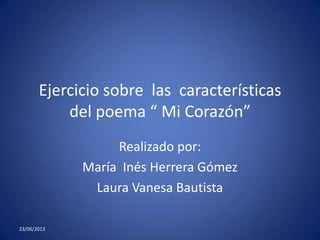 Ejercicio sobre las características
del poema “ Mi Corazón”
Realizado por:
María Inés Herrera Gómez
Laura Vanesa Bautista
23/06/2013
 