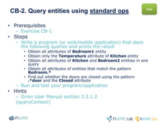 CB-2. Query entities using standard ops
• Prerequisites
– Exercise CB-1
• Steps
– Write a program (or web/mobile application) that does
the following queries and prints the result
• Obtain all attributes of Bedroom1 entity
• Obtain only the Temperature attribute of Kitchen entity
• Obtain all attributes of Kitchen and Bedroom2 entities in one
query
• Obtain all attributes of entities that match the pattern
Bedroom.*
• Find out whether the doors are closed using the pattern
.*door and the Closed attribute
– Run and test your program/application
• Hints
– Orion User Manual section 3.3.1.2
(queryContext)
Easy
 