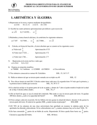 PROBLEMAS ORIENTATIVOS PARA EL EXAMEN DE
INGRESO AL CICLO FORMATIVO DE GRADO SUPERIOR
Dpto. de Matemáticas
I.E.S. Torre Almirante
1.ARITMÉTICA Y ÁLGEBRA
1) Representa en la recta y expresa mediante desigualdades:
a) [3,6) b) (-2,-1) c) [2,7] d) (-3,0)
2) Escribe las cuatro primeras aproximaciones por defecto y por exceso de:
a) 11 b) 3’141592… c)
3
2
3) Redondea y trunca hasta la décima y la centésima los siguientes números:
a) 3’187 b) 5’666… c)
6
1
d) 2’3666… e) 2
4) Calcula, en forma de fracción , el error absoluto que se comete en los siguientes casos:
a) Valor real:
3
1
Aproximación: 0’33
b) Valor real: 5’222…. Aproximación: 5’2
c) Valor real: 2’66… Aproximación: 2’7
5) Representa en la recta real los x tales que:
a) |x-2|<4 b) |x-1|≤2
6) Expresa en notación científica:
a) 740000 b) 3 millones c) 1230000 d) 0’00034 e) Una milésima
7) Tres números consecutivos suman 48. Calcúlalos SOL. 15, 16 Y 17
8) Halla un número tal que su tercera parte sumada con su triple sea 40 SOL. 12
9) Tres chicas tienen en total 90 €. Calcula cuánto tiene cada una si la segunda tiene 5 € más que la primera, y
la primera tiene el doble que la tercera SOL. 34, 39 Y 17
10) La edad de un hijo es la quinta parte de la de su padre, y dentro de 7 años el padre tendrá el triple de la edad
de su hijo. Calcula ambas edades. SOL. 35 y 7
11) De un barril de agua se saca la mitad del contenido. Más tarde se saca la tercera parte del resto. Si quedan
200 litros dentro, ¿cuál es la capacidad del barril? SOL.600 litros
12) Unos amigos salen de excursión. En los billetes de tren gastan la mitad del dinero; durante el día gastan la
tercera parte del resto. Si todavía les quedan 200€, ¿cuánto tenían al principio? SOL.600€
13) El 70% de los alumnos de una clase universitaria han aprobado un examen; la séptima parte de los
aprobados ha obtenido sobresaliente. Si los sobresalientes son 7, ¿cuántos alumnos hay en la clase? SOL. 70
14) Se han consumido
7
8
partes de un bidón de aceite. Reponiendo 38 litros queda lleno hasta sus
3
5
partes.
Calcula la capacidad del bidón. SOL. 80 litros
 