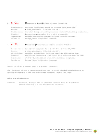 EPS – CEU San Pablo. Taller de Proyectos La Factoría
lafactoria-epsceu.blogspot.com @lafactoria_ceu
 5. Cum Contenedor de usos múltiples // Campus CEU-parking
Preexistencias: Biblioteca Jessuie_OMA>> Museum Aan De Stroom (MAS)_Neutelings.
Acciones: n micro_aprendizajes. Taller_Análisis ADN´s.
Verificaciones: Proyecto// Ecologia natural//agregaciones celulares//naturaleza y arquitectura.
Gramática: Instrucciones programadas. Alto nivel de programación.
Competencias: a+b+b+d+e_codificación programática//estratificación funcional.
Calendario: Entrega_Viernes 25 Noviembre. 2 semanas.
 6. Hp Hibridación programática en edificio existente // Madrid
Preexistencias: Conical Intersect_Gordon Matta Clark>> New Art Museum NY_SANAA>>
Acciones: n micro_aprendizajes. Taller_Análisis ADN´s.
Verificaciones: Proyecto// Hibridaciones, reciclajes espaciales, mixicidad de usos.
Gramática: Instrucción: influencia de la estructura en la matriz que genera la forma.
Competencias: a+b+b+d+e+f_sostenibilidad material//termodinámica energética.
Calendario: Entrega_Viernes 16 Diciembre. 3 semanas.
Sesiones críticas fin de semestre, jueves 22 de diciembre. A determinar.
NOTA. Para aprobar por curso es imprescindible realizar todas las acciones y Entregas propuestas en el Taller,
participar activamente en el mismo y en las actividades programadas, y asistir a las clases.
Madrid, 9 de Septiembre de 2016
EJERCICIOS. Proyectos 5. 6 Créditos ECTS. / 1 Crédito ECTS = 30 horas; Total: 6 x 30 = 180 horas.
90 horas presenciales, + 90 horas semipresenciales o e-learning.
 