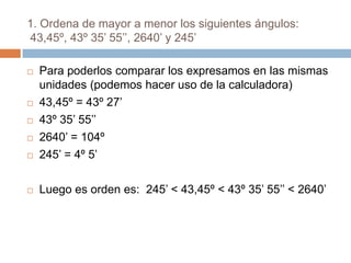 1. Ordena de mayor a menor los siguientes ángulos:  43,45º, 43º 35’ 55’’, 2640’ y 245’ Para poderlos comparar los expresamos en las mismas unidades (podemos hacer uso de la calculadora) 43,45º = 43º 27’ 43º 35’ 55’’ 2640’ = 104º 245’ = 4º 5’ Luego es orden es:  245’ < 43,45º < 43º 35’ 55’’ < 2640’  