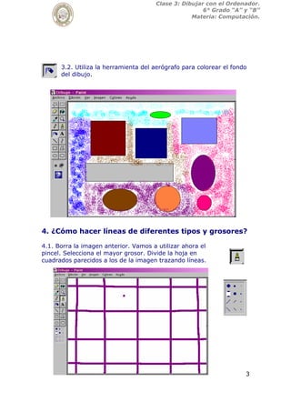 3
Clase 3: Dibujar con el Ordenador.
6° Grado “A” y “B”
Materia: Computación.
3.2. Utiliza la herramienta del aerógrafo para colorear el fondo
del dibujo.
4. ¿Cómo hacer líneas de diferentes tipos y grosores?
4.1. Borra la imagen anterior. Vamos a utilizar ahora el
pincel. Selecciona el mayor grosor. Divide la hoja en
cuadrados parecidos a los de la imagen trazando líneas.
 