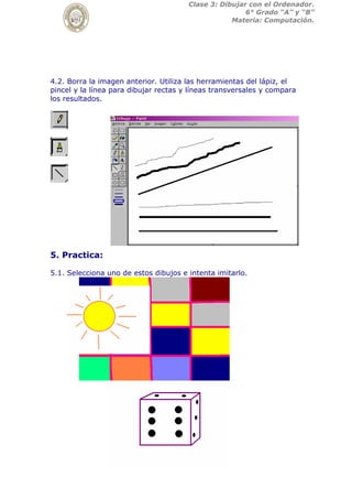 Clase 3: Dibujar con el Ordenador.
6° Grado “A” y “B”
Materia: Computación.
4.2. Borra la imagen anterior. Utiliza las herramientas del lápiz, el
pincel y la línea para dibujar rectas y líneas transversales y compara
los resultados.
5. Practica:
5.1. Selecciona uno de estos dibujos e intenta imitarlo.
 