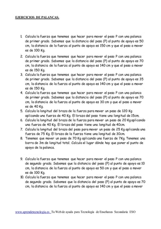 EJERCICIOS DE PALANCAS.
www.aprendetecnologia.es Tu Webde ayuda para Tecnología de Enseñanza Secundaria ESO
1. Calcula la fuerza que tenemos que hacer para mover el peso P con una palanca
de primer grado. Sabemos que la distancia del peso (P) al punto de apoyo es 50
cm, la distancia de la fuerza al punto de apoyo es 150 cm y que el peso a mover
es de 100 Kg.
2. Calcula la fuerza que tenemos que hacer para mover el peso P con una palanca
de primer grado. Sabemos que la distancia del peso (P) al punto de apoyo es 70
cm, la distancia de la fuerza al punto de apoyo es 140 cm y que el peso a mover
es de 150 Kg.
3. Calcula la fuerza que tenemos que hacer para mover el peso P con una palanca
de primer grado. Sabemos que la distancia del peso (P) al punto de apoyo es 35
cm, la distancia de la fuerza al punto de apoyo es 140 cm y que el peso a mover
es de 150 Kg.
4. Calcula la fuerza que tenemos que hacer para mover el peso P con una palanca
de primer grado. Sabemos que la distancia del peso (P) al punto de apoyo es 70
cm, la distancia de la fuerza al punto de apoyo es 30 cm y que el peso a mover
es de 40 Kg.
5. Calcula la longitud del brazo de la fuerza para mover un peso de 120 Kg
aplicando una fuerza de 40 Kg. El brazo del peso tiene una longitud de 15cm.
6. Calcula la longitud del brazo de la fuerza para mover un peso de 20 Kg aplicando
una fuerza de 40 Kg. El brazo del peso tiene una longitud de 40cm.
7. Calcula la longitud del brazo del peso para mover un peso de 25 Kg aplicando una
fuerza de 75 Kg. El brazo de la fuerza tiene una longitud de 30cm.
8. Tenemos que mover un peso de 70 Kg aplicando una fuerza de 7Kg. Tenemos una
barra de 3m de longitud total. Calcula el lugar dónde hay que poner el punto de
apoyo de la palanca.
9. Calcula la fuerza que tenemos que hacer para mover el peso P con una palanca
de segundo grado. Sabemos que la distancia del peso (P) al punto de apoyo es 10
cm, la distancia de la fuerza al punto de apoyo es 50 cm y que el peso a mover
es de 100 Kg.
10. Calcula la fuerza que tenemos que hacer para mover el peso P con una palanca
de segundo grado. Sabemos que la distancia del peso (P) al punto de apoyo es 70
cm, la distancia de la fuerza al punto de apoyo es 140 cm y que el peso a mover
 