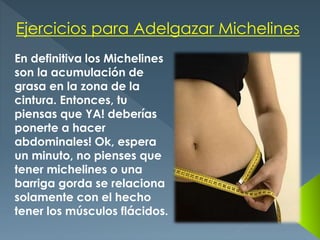 Ejercicios para Adelgazar Michelines
En definitiva los Michelines
son la acumulación de
grasa en la zona de la
cintura. Entonces, tu
piensas que YA! deberías
ponerte a hacer
abdominales! Ok, espera
un minuto, no pienses que
tener michelines o una
barriga gorda se relaciona
solamente con el hecho
tener los músculos flácidos.
 