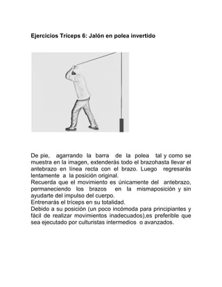 Ejercicios Tríceps 6: Jalón en polea invertido




De pie, agarrando la barra de la polea tal y como se
muestra en la imagen, extenderás todo el brazohasta llevar el
antebrazo en línea recta con el brazo. Luego regresarás
lentamente a la posición original.
Recuerda que el movimiento es únicamente del antebrazo,
permaneciendo los brazos en la mismaposición y sin
ayudarte del impulso del cuerpo.
Entrenarás el tríceps en su totalidad.
Debido a su posición (un poco incómoda para principiantes y
fácil de realizar movimientos inadecuados),es preferible que
sea ejecutado por culturistas intermedios o avanzados.
 