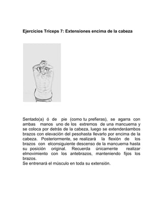 Ejercicios Tríceps 7: Extensiones encima de la cabeza




Sentado(a) ó de pie (como tu prefieras), se agarra con
ambas manos uno de los extremos de una mancuerna y
se coloca por detrás de la cabeza, luego se extenderáambos
brazos con elevación del pesohasta llevarlo por encima de la
cabeza. Posteriormente, se realizará la flexión de los
brazos con elconsiguiente descenso de la mancuerna hasta
su posición original. Recuerda únicamente            realizar
elmovimiento con los antebrazos, manteniendo fijos los
brazos.
Se entrenará el músculo en toda su extensión.
 