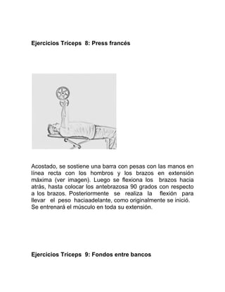 Ejercicios Tríceps 8: Press francés




Acostado, se sostiene una barra con pesas con las manos en
línea recta con los hombros y los brazos en extensión
máxima (ver imagen). Luego se flexiona los brazos hacia
atrás, hasta colocar los antebrazosa 90 grados con respecto
a los brazos. Posteriormente se realiza la flexión para
llevar el peso haciaadelante, como originalmente se inició.
Se entrenará el músculo en toda su extensión.




Ejercicios Tríceps 9: Fondos entre bancos
 