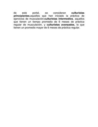 de      este    portal,   se      consideran    culturistas
principiantes,aquellos que han iniciado la práctica de
ejercicios de musculación;culturistas intermedios, aquellos
que tienen un tiempo promedio de 6 meses de práctica
regular de musculación, y culturistas avanzados, lo que
tienen un promedio mayor de 6 meses de práctica regular.
 