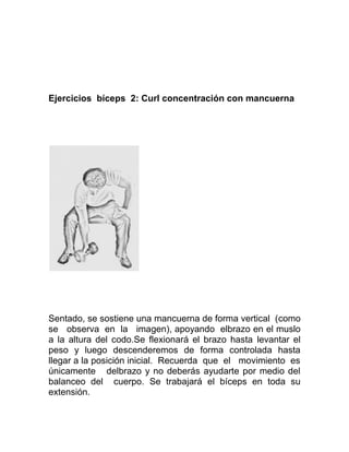 Ejercicios bíceps 2: Curl concentración con mancuerna




Sentado, se sostiene una mancuerna de forma vertical (como
se observa en la imagen), apoyando elbrazo en el muslo
a la altura del codo.Se flexionará el brazo hasta levantar el
peso y luego descenderemos de forma controlada hasta
llegar a la posición inicial. Recuerda que el movimiento es
únicamente delbrazo y no deberás ayudarte por medio del
balanceo del cuerpo. Se trabajará el bíceps en toda su
extensión.
 