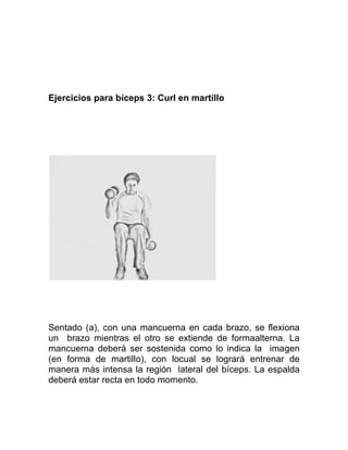 Ejercicios para bíceps 3: Curl en martillo




Sentado (a), con una mancuerna en cada brazo, se flexiona
un brazo mientras el otro se extiende de formaalterna. La
mancuerna deberá ser sostenida como lo indica la imagen
(en forma de martillo), con locual se logrará entrenar de
manera más intensa la región lateral del bíceps. La espalda
deberá estar recta en todo momento.
 